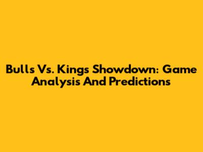 Bulls Vs. Kings Showdown: Game Analysis And Predictions