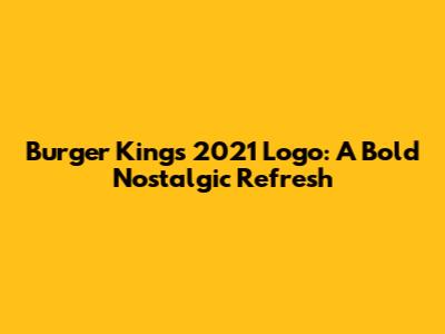 Burger King's 2021 Logo: A Bold Nostalgic Refresh