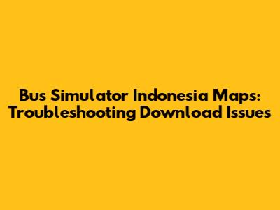 Bus Simulator Indonesia Maps: Troubleshooting Download Issues