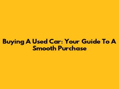 Buying A Used Car: Your Guide To A Smooth Purchase