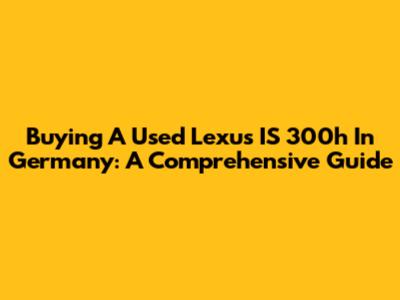 Buying A Used Lexus IS 300h In Germany: A Comprehensive Guide