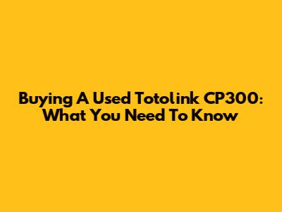 Buying A Used Totolink CP300: What You Need To Know