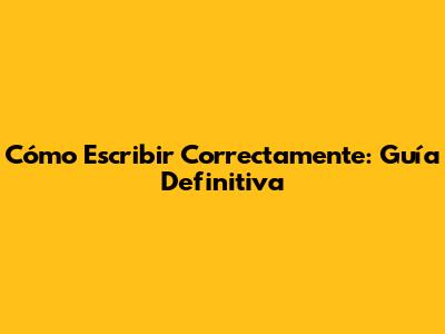 Cómo Escribir Correctamente: Guía Definitiva