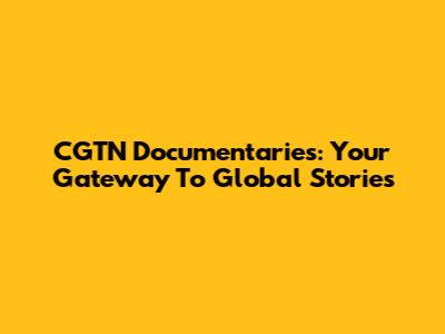 CGTN Documentaries: Your Gateway To Global Stories