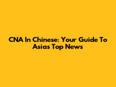 CNA In Chinese: Your Guide To Asia's Top News
