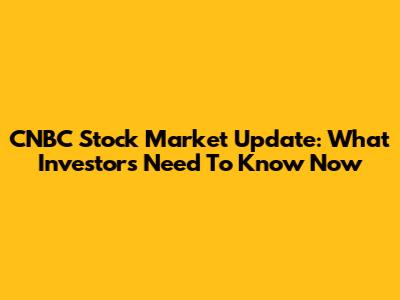 CNBC Stock Market Update: What Investors Need To Know Now