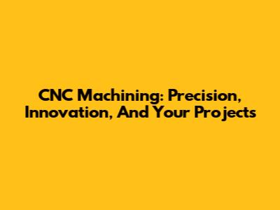 CNC Machining: Precision, Innovation, And Your Projects