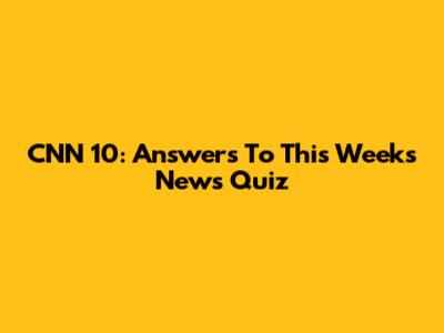 CNN 10: Answers To This Week's News Quiz