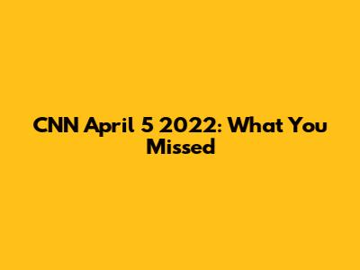 CNN April 5 2022: What You Missed