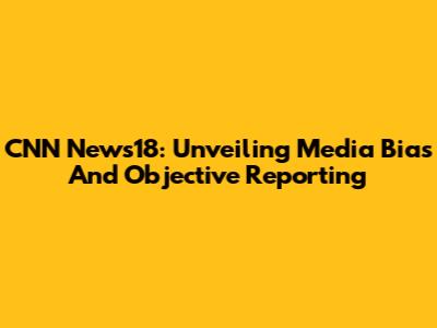 CNN News18: Unveiling Media Bias And Objective Reporting