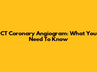 CT Coronary Angiogram: What You Need To Know