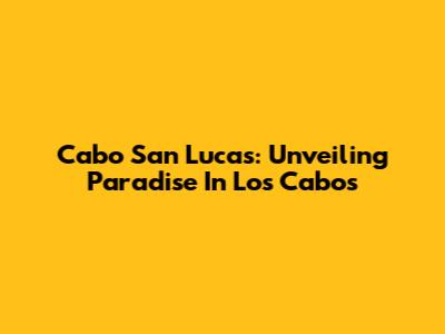 Cabo San Lucas: Unveiling Paradise In Los Cabos