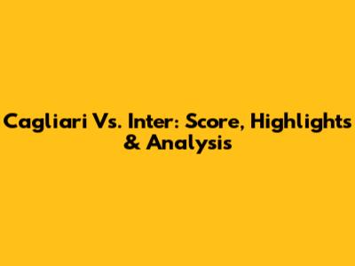 Cagliari Vs. Inter: Score, Highlights & Analysis