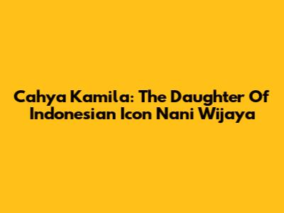Cahya Kamila: The Daughter Of Indonesian Icon Nani Wijaya