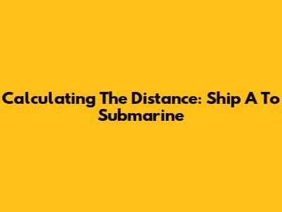 Calculating The Distance: Ship A To Submarine