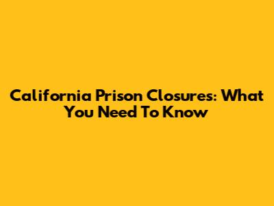 California Prison Closures: What You Need To Know