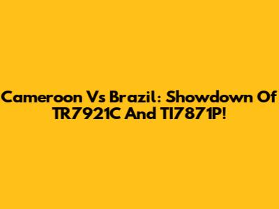 Cameroon Vs Brazil: Showdown Of TR7921C And TI7871P!