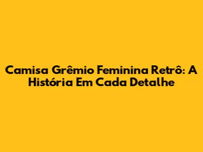 Camisa Grêmio Feminina Retrô: A História Em Cada Detalhe