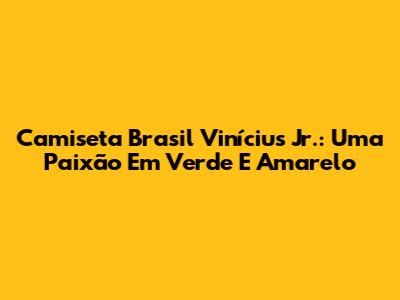 Camiseta Brasil Vinícius Jr.: Uma Paixão Em Verde E Amarelo