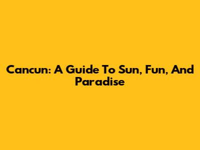 Cancun: A Guide To Sun, Fun, And Paradise