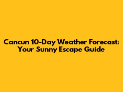 Cancun 10-Day Weather Forecast: Your Sunny Escape Guide