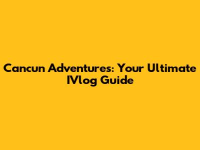 Cancun Adventures: Your Ultimate IVlog Guide