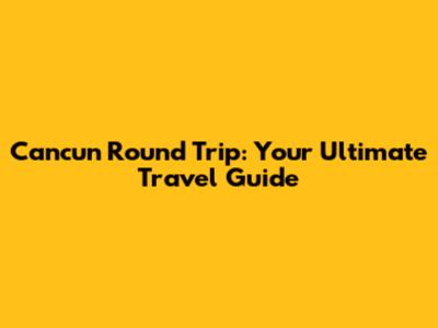 Cancun Round Trip: Your Ultimate Travel Guide