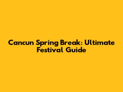 Cancun Spring Break: Ultimate Festival Guide