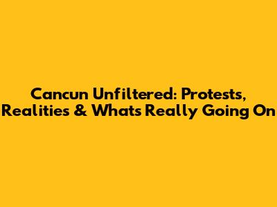 Cancun Unfiltered: Protests, Realities & What's Really Going On