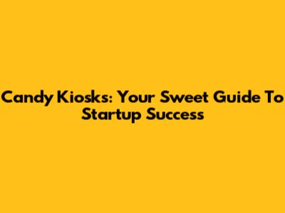 Candy Kiosks: Your Sweet Guide To Startup Success