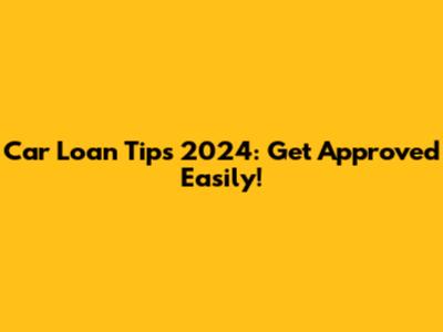 Car Loan Tips 2024: Get Approved Easily!