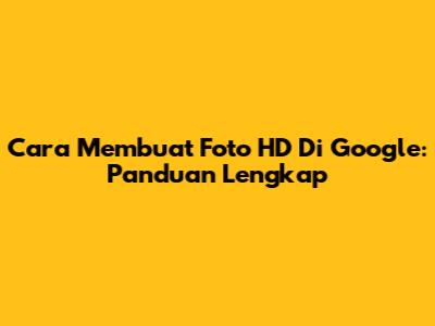 Cara Membuat Foto HD Di Google: Panduan Lengkap