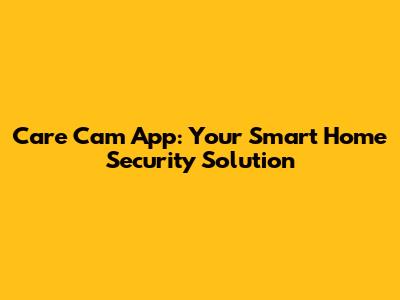 Care Cam App: Your Smart Home Security Solution