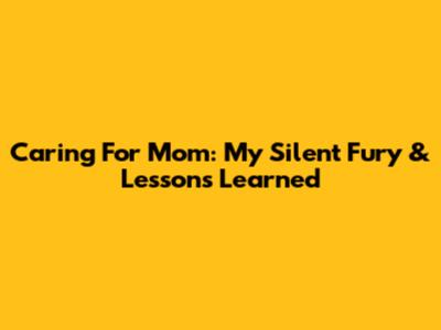 Caring For Mom: My Silent Fury & Lessons Learned