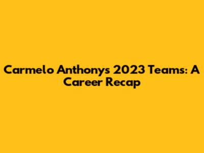 Carmelo Anthony's 2023 Teams: A Career Recap
