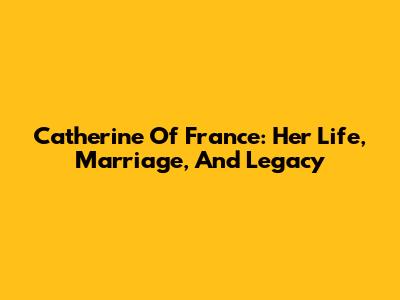 Catherine Of France: Her Life, Marriage, And Legacy
