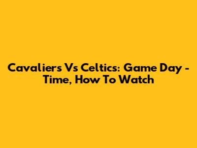Cavaliers Vs Celtics: Game Day - Time, How To Watch