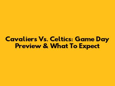Cavaliers Vs. Celtics: Game Day Preview & What To Expect