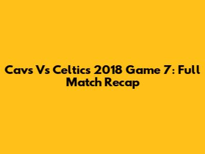 Cavs Vs Celtics 2018 Game 7: Full Match Recap