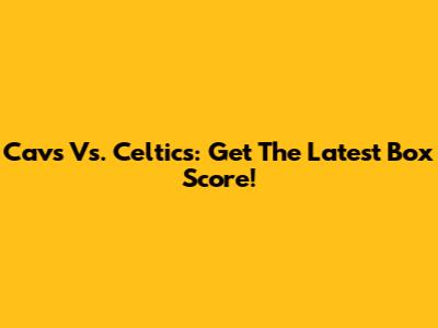 Cavs Vs. Celtics: Get The Latest Box Score!