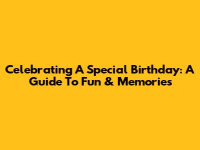 Celebrating A Special Birthday: A Guide To Fun & Memories