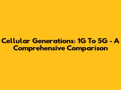 Cellular Generations: 1G To 5G - A Comprehensive Comparison