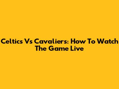 Celtics Vs Cavaliers: How To Watch The Game Live