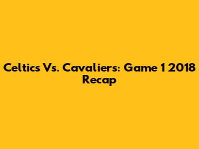 Celtics Vs. Cavaliers: Game 1 2018 Recap