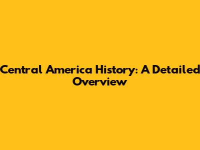 Central America History: A Detailed Overview