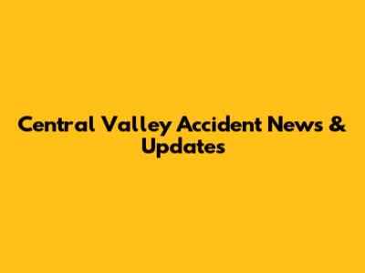 Central Valley Accident News & Updates