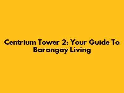 Centrium Tower 2: Your Guide To Barangay Living