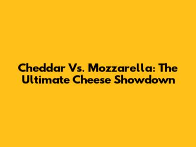 Cheddar Vs. Mozzarella: The Ultimate Cheese Showdown