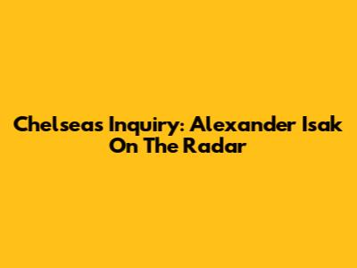 Chelsea's Inquiry: Alexander Isak On The Radar