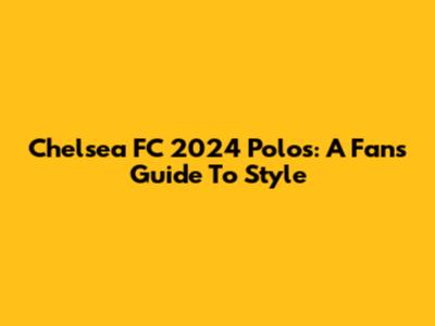 Chelsea FC 2024 Polos: A Fan's Guide To Style